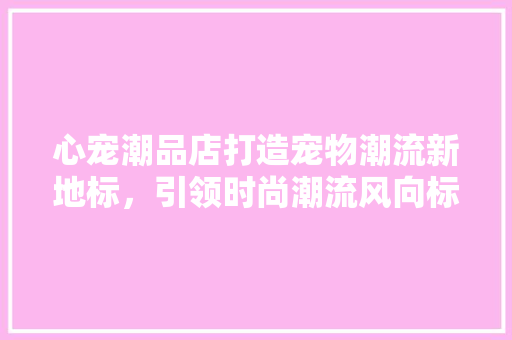 心宠潮品店打造宠物潮流新地标，引领时尚潮流风向标