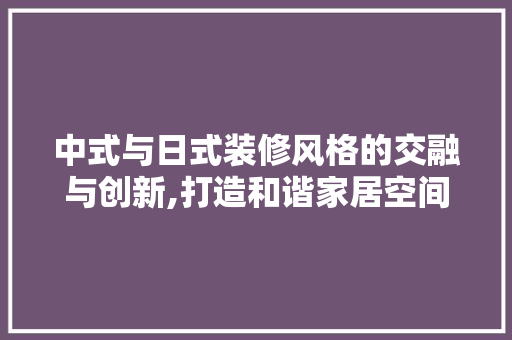 中式与日式装修风格的交融与创新,打造和谐家居空间
