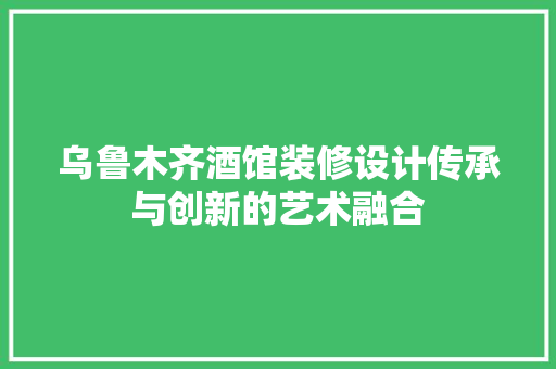 乌鲁木齐酒馆装修设计传承与创新的艺术融合