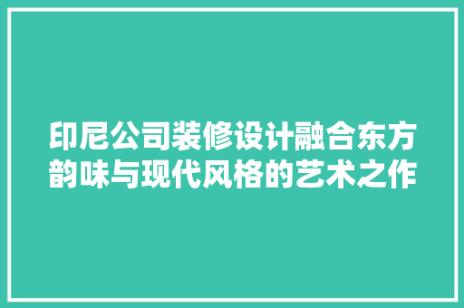 印尼公司装修设计融合东方韵味与现代风格的艺术之作