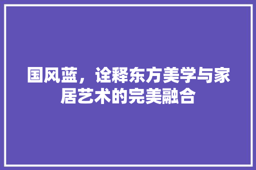 国风蓝，诠释东方美学与家居艺术的完美融合