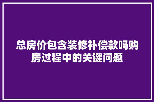 总房价包含装修补偿款吗购房过程中的关键问题