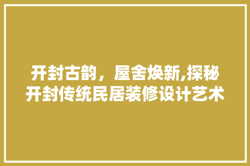 开封古韵，屋舍焕新,探秘开封传统民居装修设计艺术  第1张