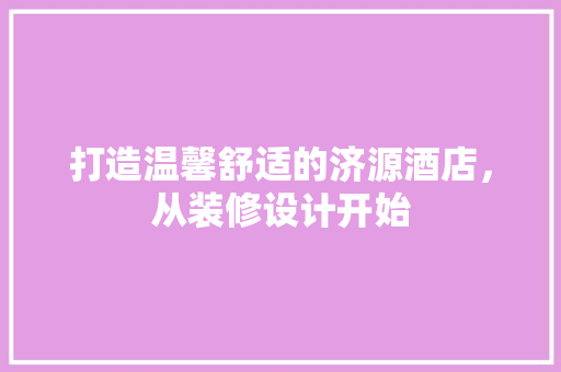 打造温馨舒适的济源酒店，从装修设计开始