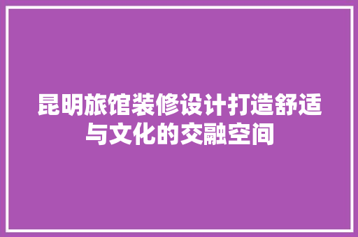 昆明旅馆装修设计打造舒适与文化的交融空间