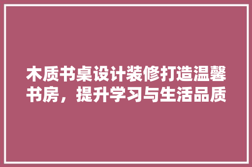 木质书桌设计装修打造温馨书房，提升学习与生活品质  第1张