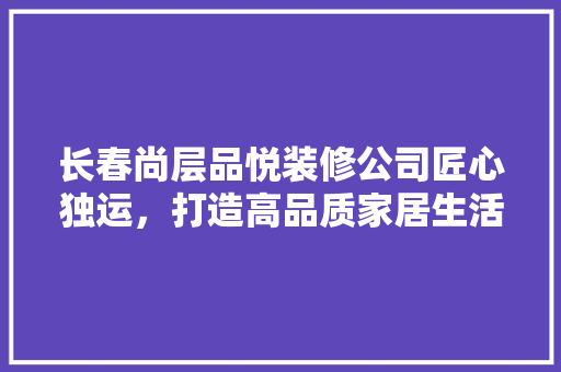 长春尚层品悦装修公司匠心独运，打造高品质家居生活