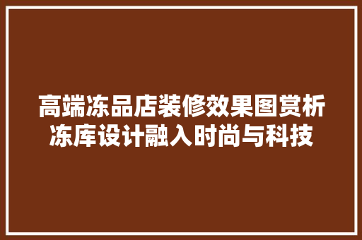 高端冻品店装修效果图赏析冻库设计融入时尚与科技