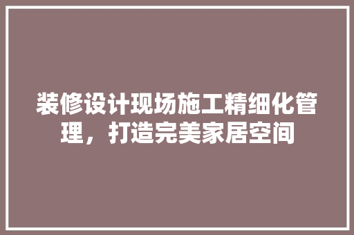 装修设计现场施工精细化管理，打造完美家居空间