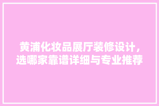 黄浦化妆品展厅装修设计，选哪家靠谱详细与专业推荐
