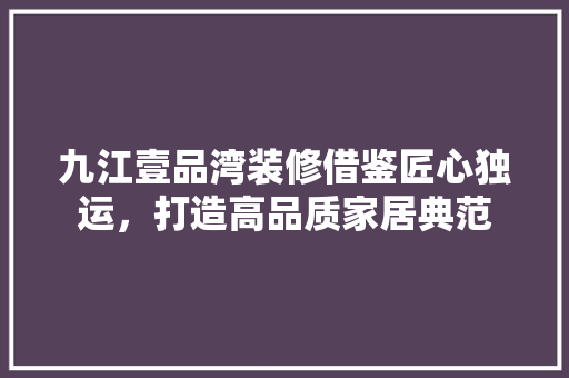 九江壹品湾装修借鉴匠心独运，打造高品质家居典范