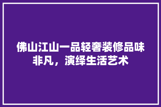 佛山江山一品轻奢装修品味非凡，演绎生活艺术