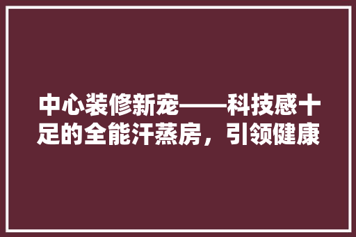中心装修新宠——科技感十足的全能汗蒸房，引领健康生活新潮流