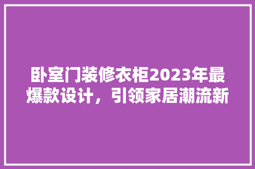 卧室门装修衣柜2023年最爆款设计，引领家居潮流新风向