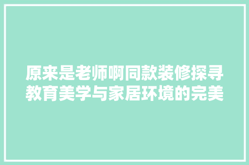 原来是老师啊同款装修探寻教育美学与家居环境的完美融合