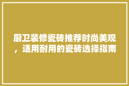 厨卫装修瓷砖推荐时尚美观，适用耐用的瓷砖选择指南