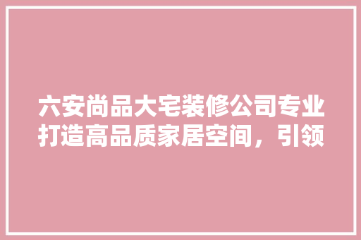 六安尚品大宅装修公司专业打造高品质家居空间，引领家居装修新潮流