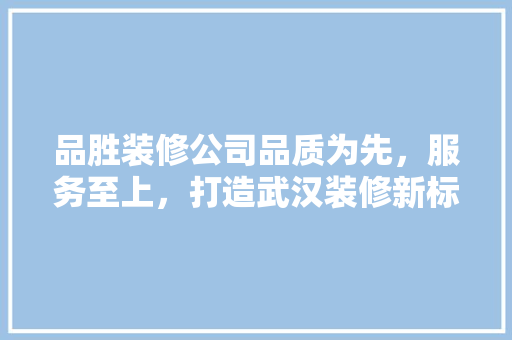 品胜装修公司品质为先，服务至上，打造武汉装修新标杆