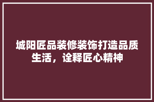 城阳匠品装修装饰打造品质生活，诠释匠心精神