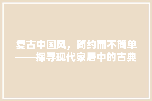 复古中国风，简约而不简单——探寻现代家居中的古典韵味
