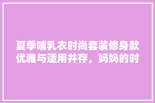 夏季哺乳衣时尚套装修身款优雅与适用并存，妈妈的时尚选择