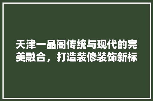 天津一品阁传统与现代的完美融合，打造装修装饰新标杆