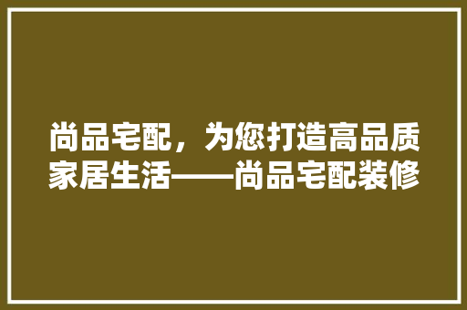 尚品宅配，为您打造高品质家居生活——尚品宅配装修公司电话号码背后的故事