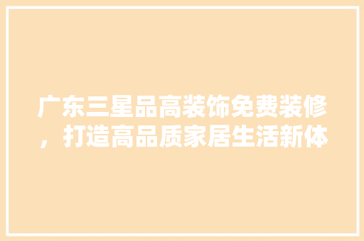 广东三星品高装饰免费装修，打造高品质家居生活新体验