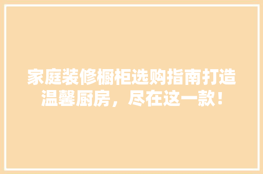 家庭装修橱柜选购指南打造温馨厨房，尽在这一款！
