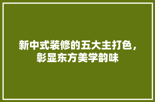 新中式装修的五大主打色，彰显东方美学韵味