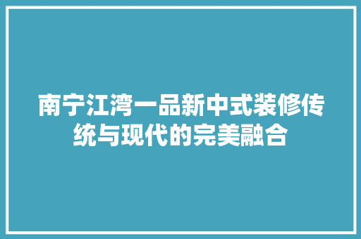 南宁江湾一品新中式装修传统与现代的完美融合