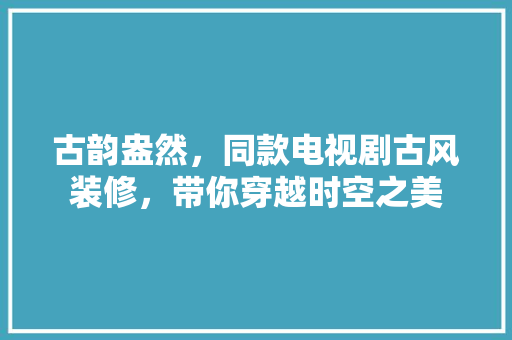 古韵盎然，同款电视剧古风装修，带你穿越时空之美