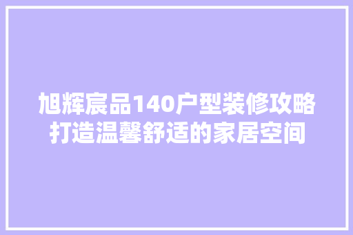旭辉宸品140户型装修攻略打造温馨舒适的家居空间
