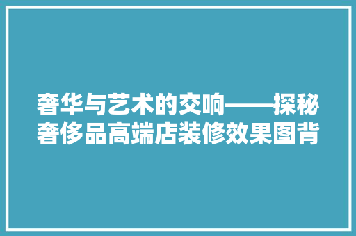 奢华与艺术的交响——探秘奢侈品高端店装修效果图背后的设计理念
