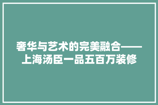 奢华与艺术的完美融合——上海汤臣一品五百万装修