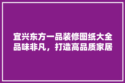 宜兴东方一品装修图纸大全品味非凡，打造高品质家居空间