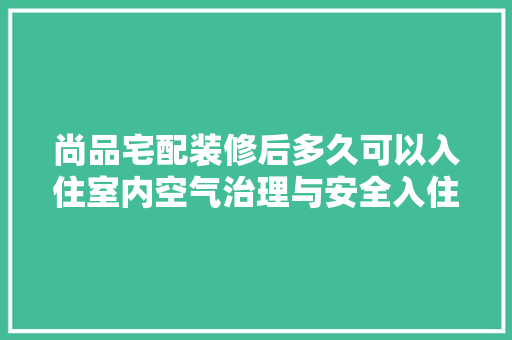 尚品宅配装修后多久可以入住室内空气治理与安全入住之路