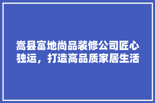 嵩县富地尚品装修公司匠心独运，打造高品质家居生活
