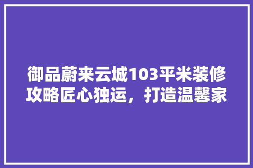 御品蔚来云城103平米装修攻略匠心独运，打造温馨家园