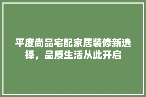 平度尚品宅配家居装修新选择，品质生活从此开启