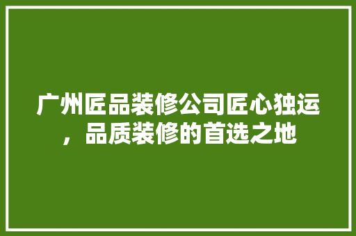 广州匠品装修公司匠心独运，品质装修的首选之地