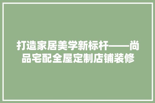 打造家居美学新标杆——尚品宅配全屋定制店铺装修