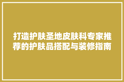 打造护肤圣地皮肤科专家推荐的护肤品搭配与装修指南