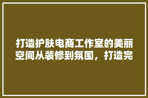 打造护肤电商工作室的美丽空间从装修到氛围，打造完美购物体验