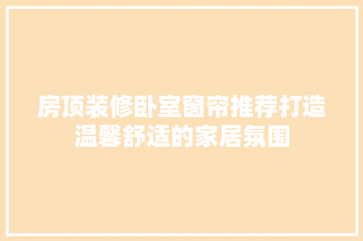 房顶装修卧室窗帘推荐打造温馨舒适的家居氛围