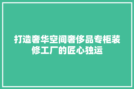 打造奢华空间奢侈品专柜装修工厂的匠心独运