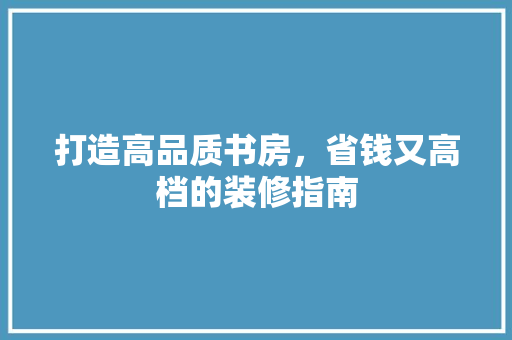打造高品质书房，省钱又高档的装修指南