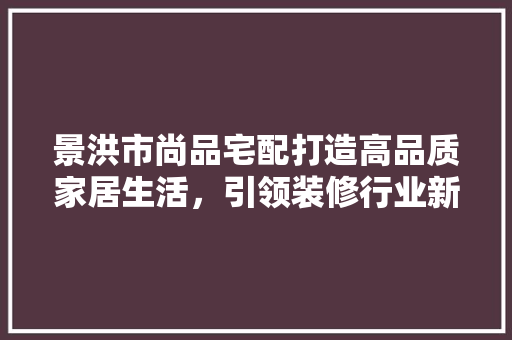 景洪市尚品宅配打造高品质家居生活，引领装修行业新潮流