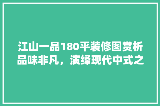 江山一品180平装修图赏析品味非凡，演绎现代中式之美