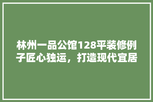林州一品公馆128平装修例子匠心独运，打造现代宜居空间